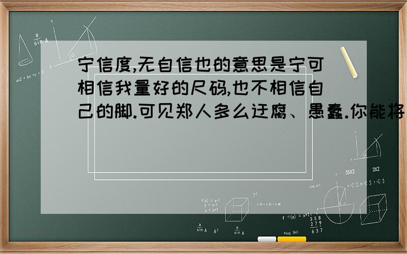 宁信度,无自信也的意思是宁可相信我量好的尺码,也不相信自己的脚.可见郑人多么迂腐、愚蠢.你能将句子中的宁……无……换个关