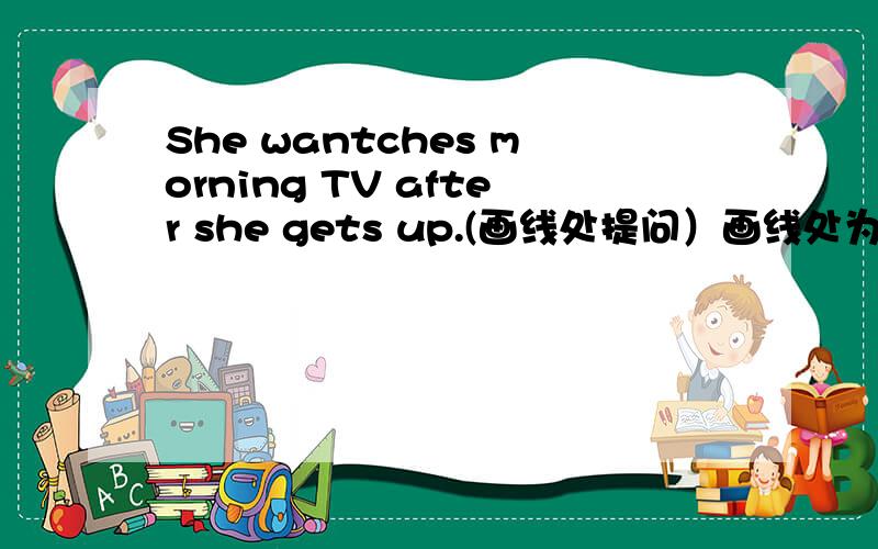 She wantches morning TV after she gets up.(画线处提问）画线处为watches