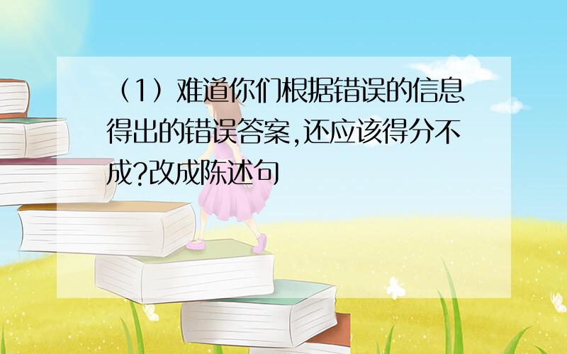 （1）难道你们根据错误的信息得出的错误答案,还应该得分不成?改成陈述句