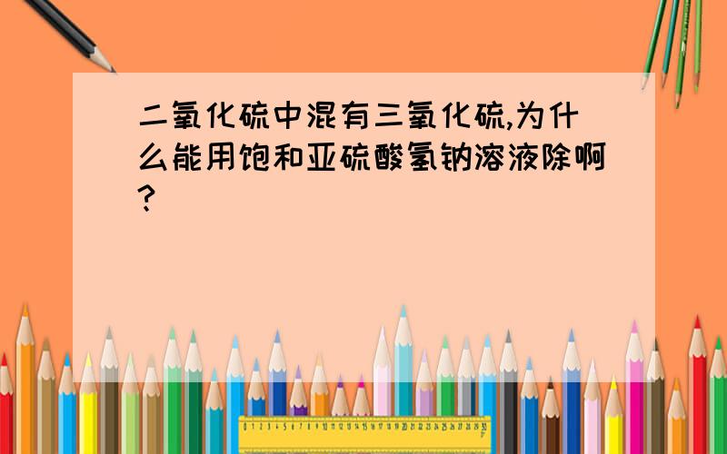 二氧化硫中混有三氧化硫,为什么能用饱和亚硫酸氢钠溶液除啊?