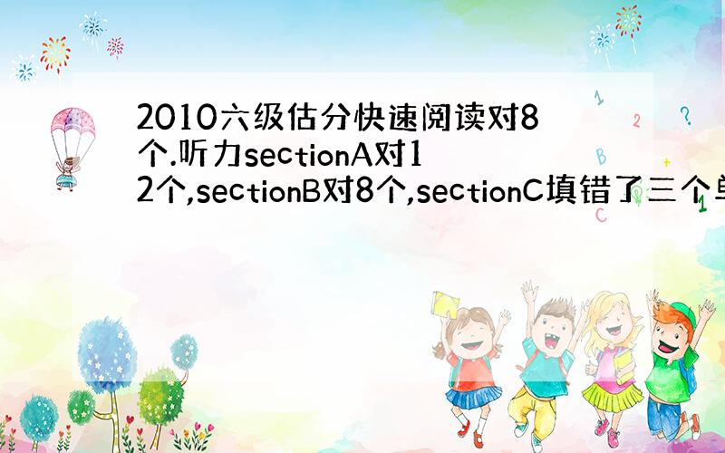 2010六级估分快速阅读对8个.听力sectionA对12个,sectionB对8个,sectionC填错了三个单词别的