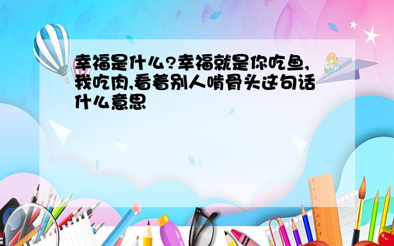 幸福是什么?幸福就是你吃鱼,我吃肉,看着别人啃骨头这句话什么意思