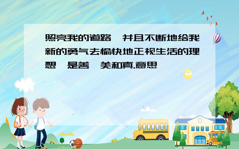 照亮我的道路,并且不断地给我新的勇气去愉快地正视生活的理想,是善、美和真.意思