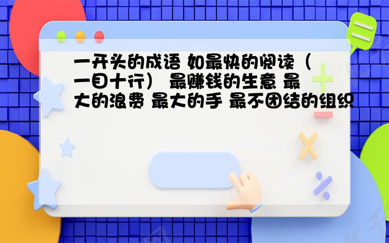 一开头的成语 如最快的阅读（一目十行） 最赚钱的生意 最大的浪费 最大的手 最不团结的组织