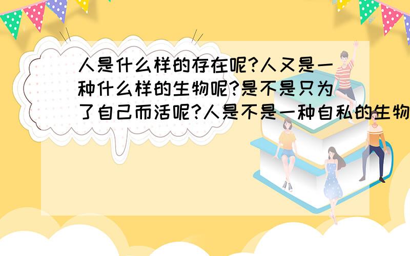 人是什么样的存在呢?人又是一种什么样的生物呢?是不是只为了自己而活呢?人是不是一种自私的生物呢?如果是那么我又是什么样的