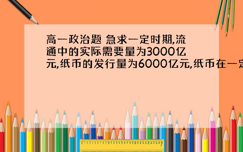 高一政治题 急求一定时期,流通中的实际需要量为3000亿元,纸币的发行量为6000亿元,纸币在一定时期内平均流通2.5次