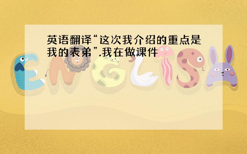 英语翻译“这次我介绍的重点是我的表弟”.我在做课件