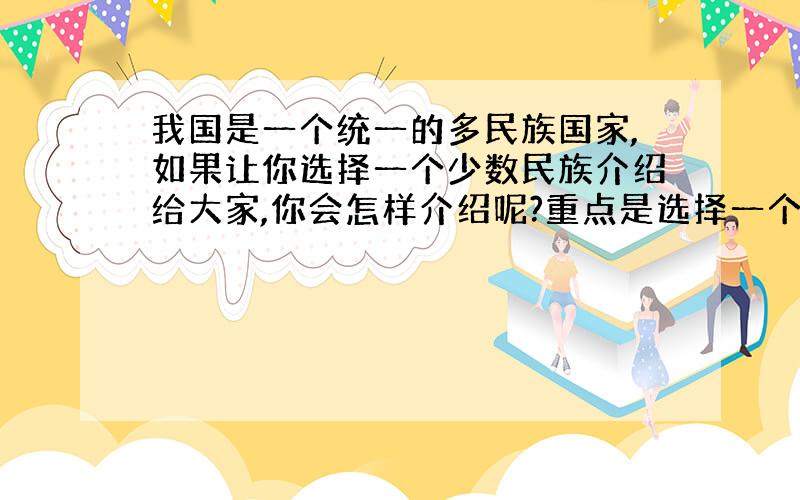 我国是一个统一的多民族国家,如果让你选择一个少数民族介绍给大家,你会怎样介绍呢?重点是选择一个民族来