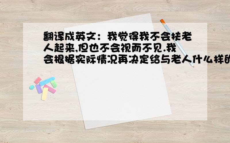 翻译成英文：我觉得我不会扶老人起来,但也不会视而不见.我会根据实际情况再决定给与老人什么样的帮助.