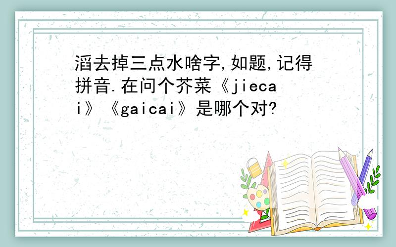 滔去掉三点水啥字,如题,记得拼音.在问个芥菜《jiecai》《gaicai》是哪个对?