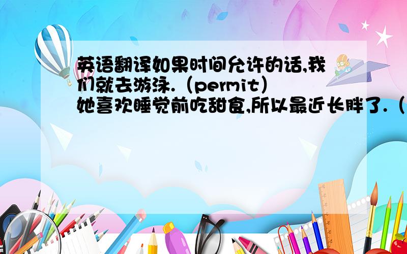 英语翻译如果时间允许的话,我们就去游泳.（permit）她喜欢睡觉前吃甜食,所以最近长胖了.（put on weight