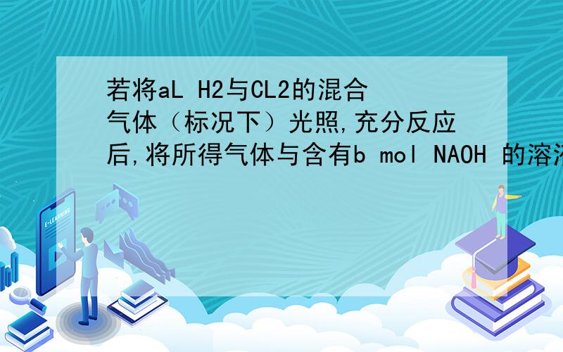 若将aL H2与CL2的混合气体（标况下）光照,充分反应后,将所得气体与含有b mol NAOH 的溶液刚好完全反应,且