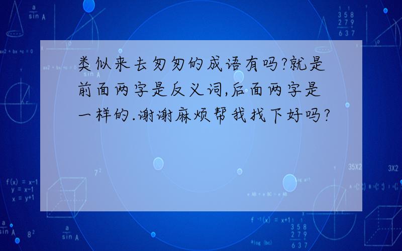 类似来去匆匆的成语有吗?就是前面两字是反义词,后面两字是一样的.谢谢麻烦帮我找下好吗?