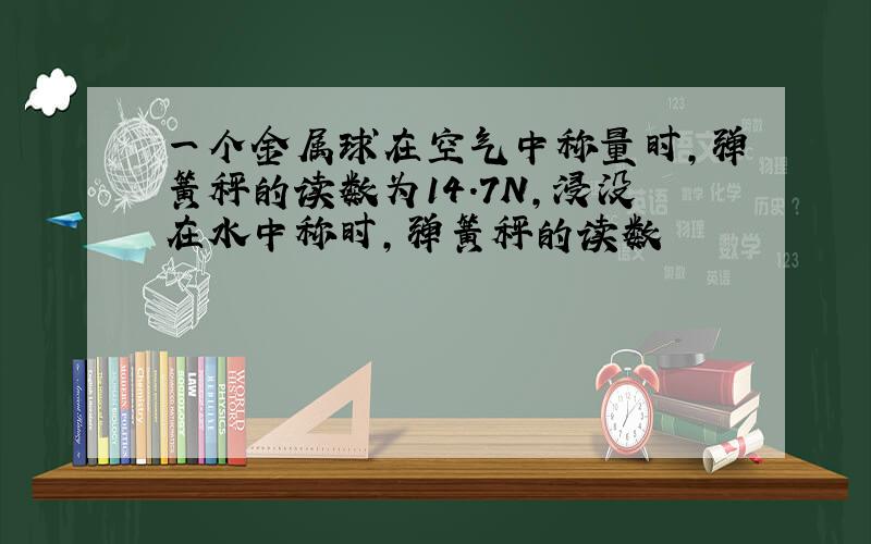 一个金属球在空气中称量时,弹簧秤的读数为14.7N,浸没在水中称时,弹簧秤的读数