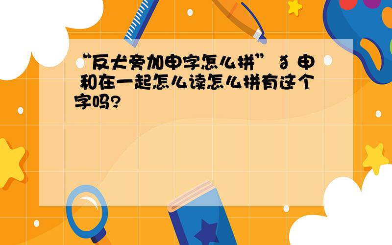 “反犬旁加申字怎么拼” 犭申 和在一起怎么读怎么拼有这个字吗?