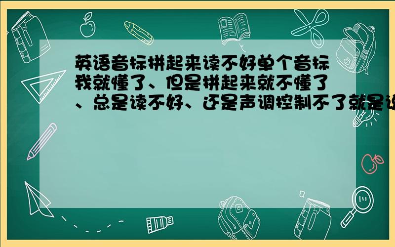 英语音标拼起来读不好单个音标我就懂了、但是拼起来就不懂了、总是读不好、还是声调控制不了就是说高低音那里我根本控制不了、都