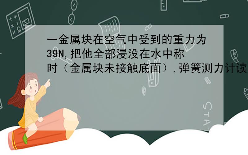 一金属块在空气中受到的重力为39N,把他全部浸没在水中称时（金属块未接触底面）,弹簧测力计读数为34N.