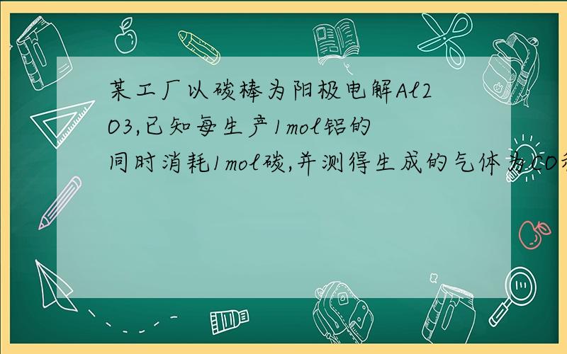 某工厂以碳棒为阳极电解Al2O3,已知每生产1mol铝的同时消耗1mol碳,并测得生成的气体为CO和CO2的混合物