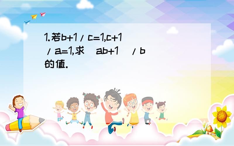 1.若b+1/c=1,c+1/a=1,求(ab+1)/b的值.