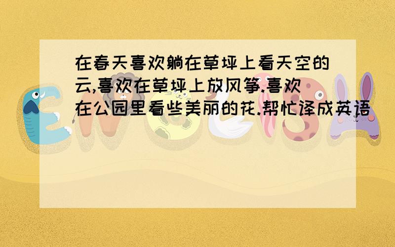 在春天喜欢躺在草坪上看天空的云,喜欢在草坪上放风筝.喜欢在公园里看些美丽的花.帮忙译成英语