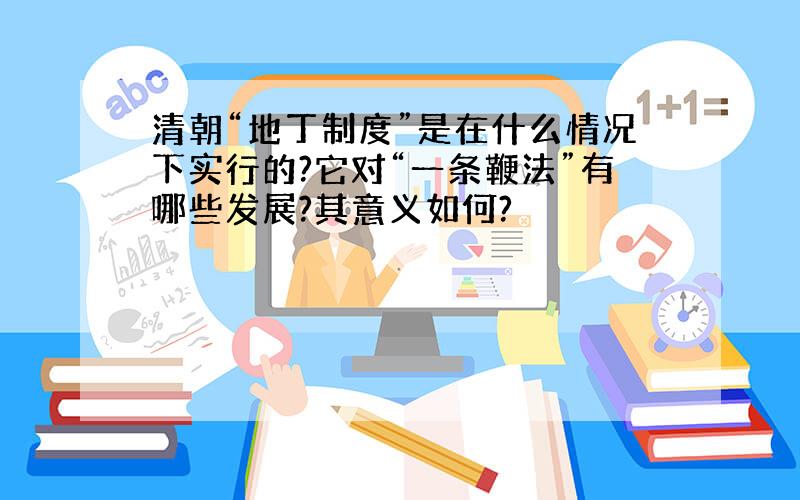 清朝“地丁制度”是在什么情况下实行的?它对“一条鞭法”有哪些发展?其意义如何?