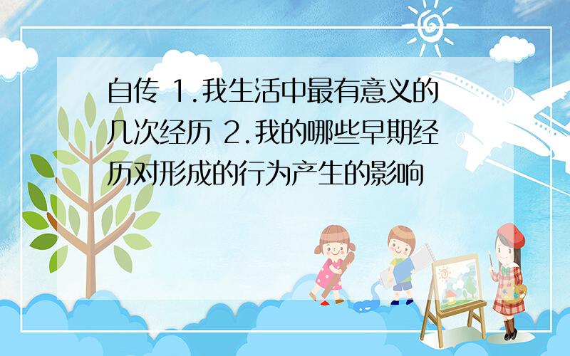 自传 1.我生活中最有意义的几次经历 2.我的哪些早期经历对形成的行为产生的影响