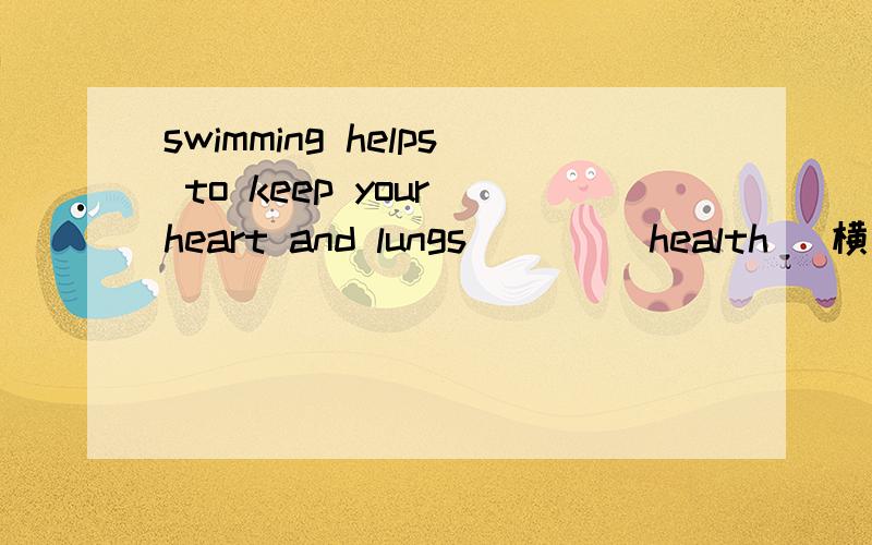 swimming helps to keep your heart and lungs ___(health) 横线上填