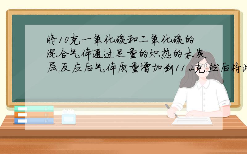 将10克一氧化碳和二氧化碳的混合气体通过足量的炽热的木炭层，反应后气体质量增加到11.2克，然后将此气体通过高温下的氧化