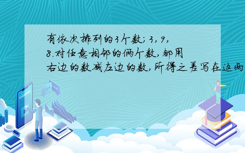 有依次排列的3个数；3,9,8.对任意相邻的俩个数,都用右边的数减左边的数,所得之差写在这两个数之间,可