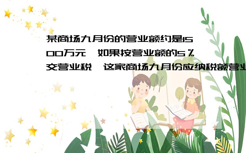 某商场九月份的营业额约是1500万元,如果按营业额的5％交营业税,这家商场九月份应纳税额营业税（）万元