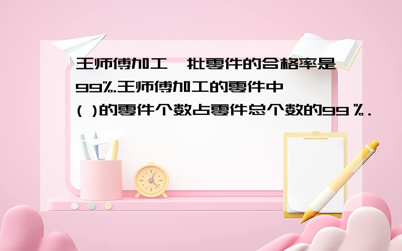 王师傅加工一批零件的合格率是99%.王师傅加工的零件中,( )的零件个数占零件总个数的99％.