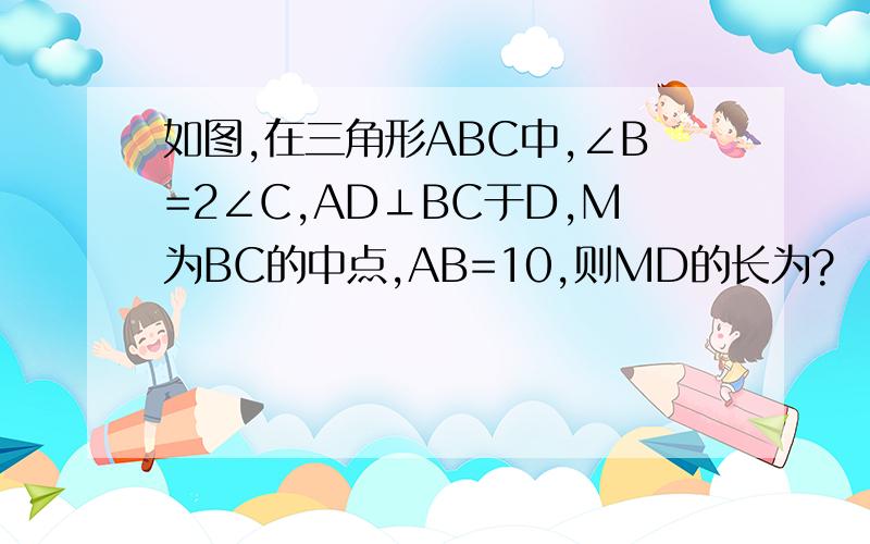 如图,在三角形ABC中,∠B=2∠C,AD⊥BC于D,M为BC的中点,AB=10,则MD的长为?