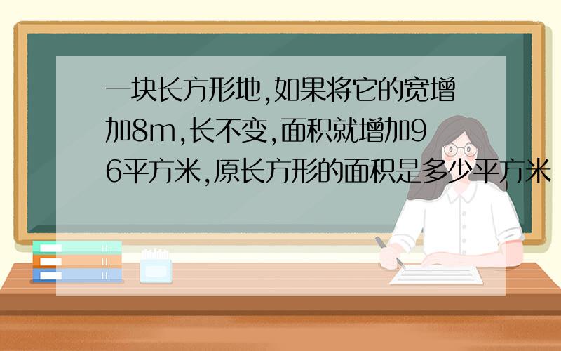 一块长方形地,如果将它的宽增加8m,长不变,面积就增加96平方米,原长方形的面积是多少平方米