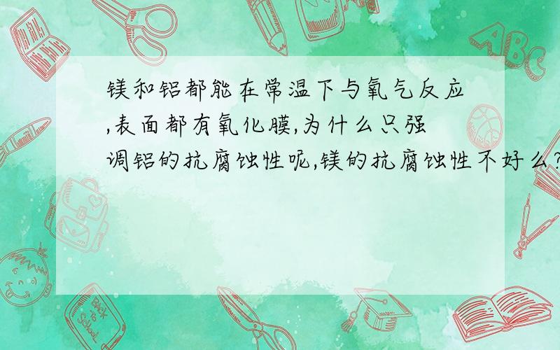 镁和铝都能在常温下与氧气反应,表面都有氧化膜,为什么只强调铝的抗腐蚀性呢,镁的抗腐蚀性不好么?