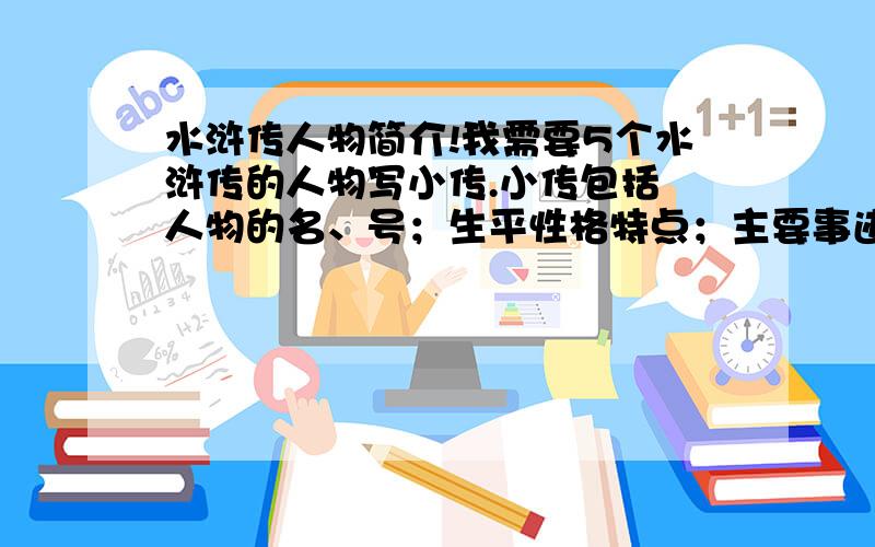 水浒传人物简介!我需要5个水浒传的人物写小传.小传包括 人物的名、号；生平性格特点；主要事迹；你的评价；每篇不少于500