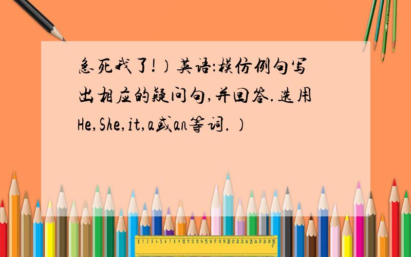 急死我了!）英语：模仿例句写出相应的疑问句,并回答.选用He,She,it,a或an等词.）