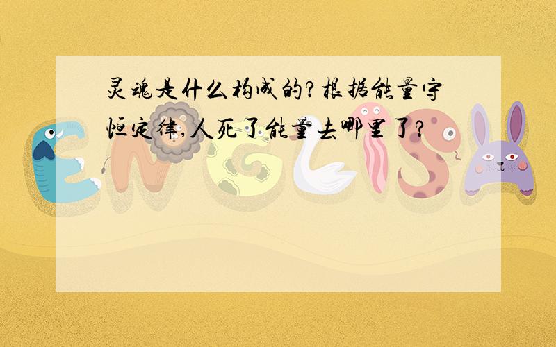 灵魂是什么构成的?根据能量守恒定律,人死了能量去哪里了?