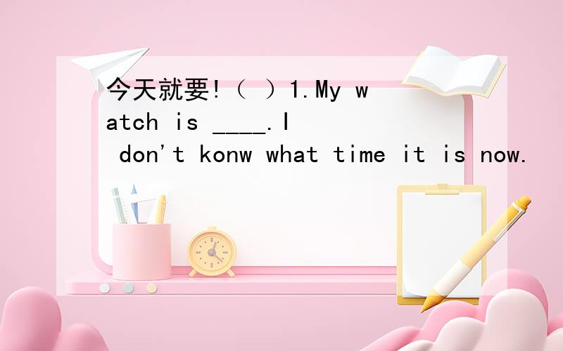 今天就要!（ ）1.My watch is ____.I don't konw what time it is now.