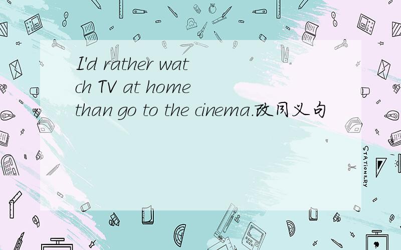 I'd rather watch TV at home than go to the cinema.改同义句