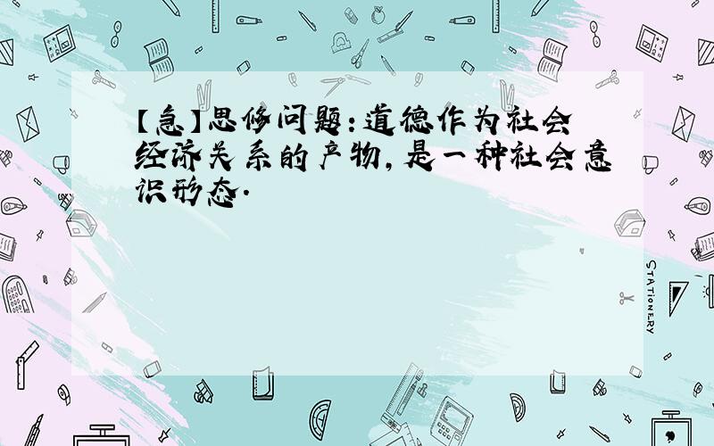 【急】思修问题：道德作为社会经济关系的产物,是一种社会意识形态.