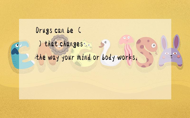 Drugs can be ()that changes the way your mind or body works.