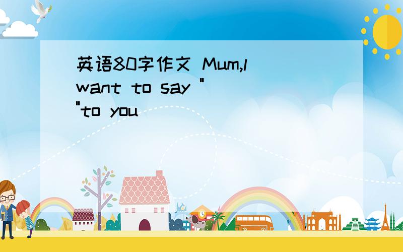 英语80字作文 Mum,l want to say 