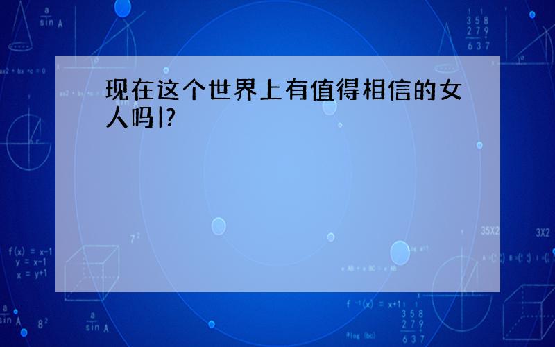 现在这个世界上有值得相信的女人吗|?