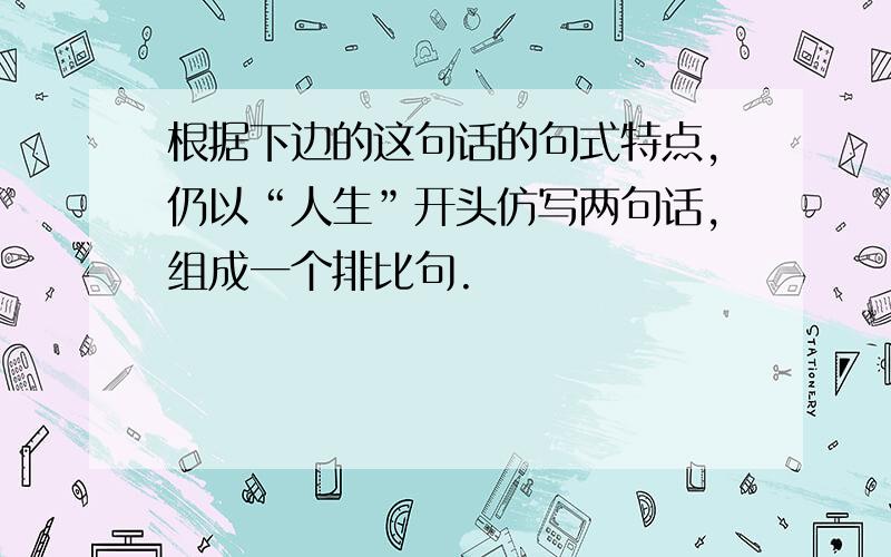 根据下边的这句话的句式特点,仍以“人生”开头仿写两句话,组成一个排比句.