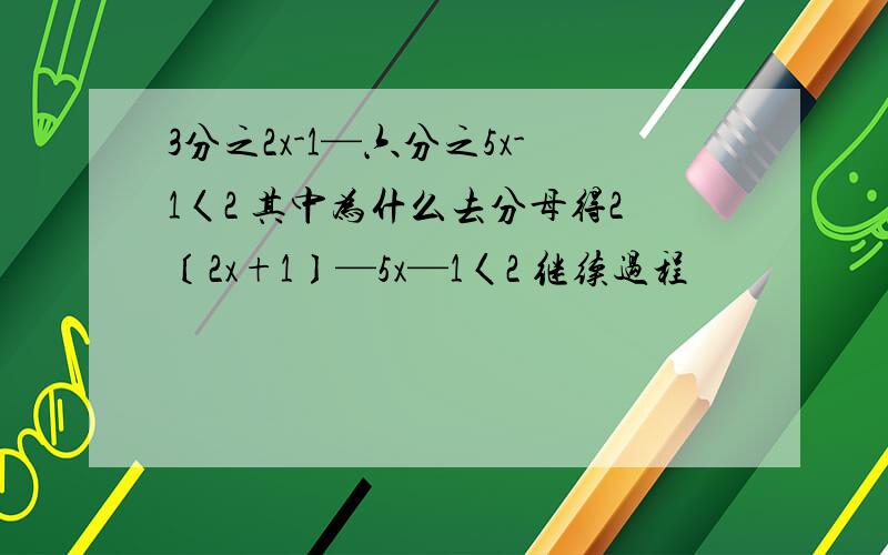 3分之2x-1—六分之5x-1〈2 其中为什么去分母得2〔2x+1〕—5x—1〈2 继续过程