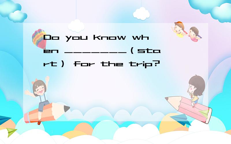 Do you know when _______（start） for the trip?