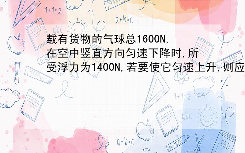 载有货物的气球总1600N,在空中竖直方向匀速下降时,所受浮力为1400N,若要使它匀速上升,则应从气球上至少向外抛出