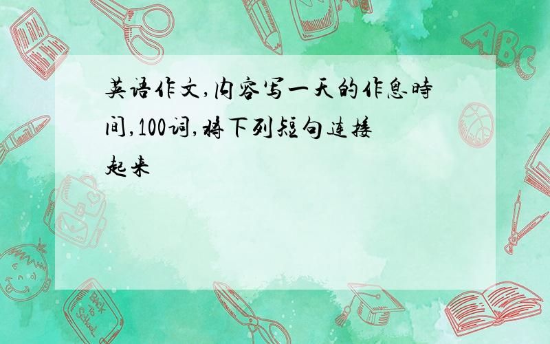 英语作文,内容写一天的作息时间,100词,将下列短句连接起来