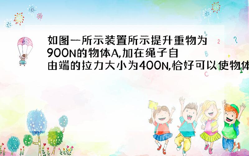 如图一所示装置所示提升重物为900N的物体A,加在绳子自由端的拉力大小为400N,恰好可以使物体匀速上升,求（1）此时滑