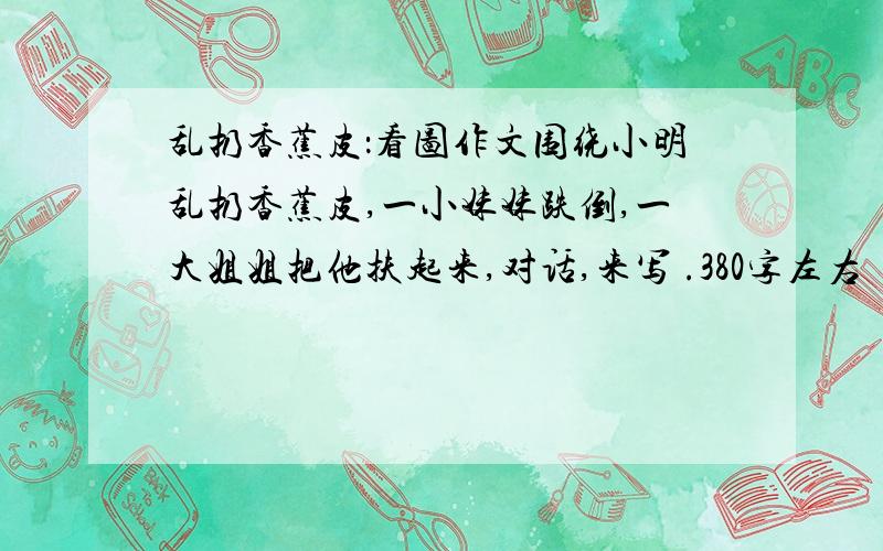 乱扔香蕉皮：看图作文围绕小明乱扔香蕉皮,一小妹妹跌倒,一大姐姐把他扶起来,对话,来写 .380字左右